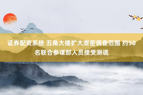 证券配资系统 五角大楼扩大泄密调查范围 约50名联合参谋部人员接受测谎