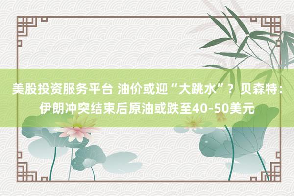 美股投资服务平台 油价或迎“大跳水”？贝森特：伊朗冲突结束后原油或跌至40-50美元