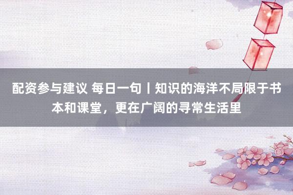 配资参与建议 每日一句丨知识的海洋不局限于书本和课堂，更在广阔的寻常生活里