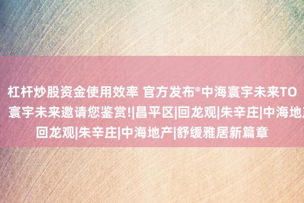 杠杆炒股资金使用效率 官方发布®中海寰宇未来TOP官方售楼处发布：寰宇未来邀请您鉴赏!|昌平区|回龙观|朱辛庄|中海地产|舒缓雅居新篇章