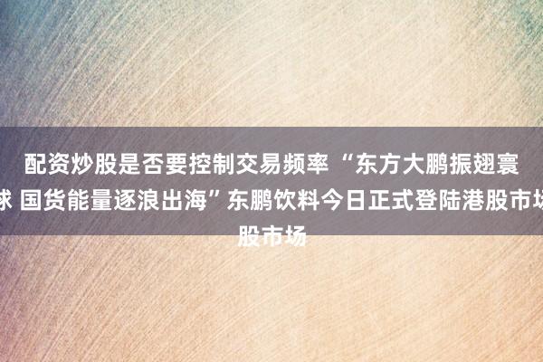 配资炒股是否要控制交易频率 “东方大鹏振翅寰球 国货能量逐浪出海”东鹏饮料今日正式登陆港股市场