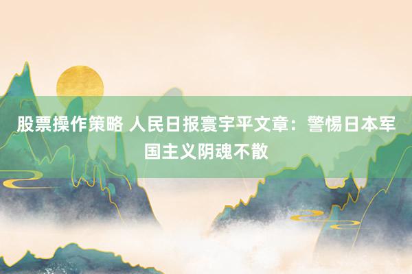 股票操作策略 人民日报寰宇平文章：警惕日本军国主义阴魂不散