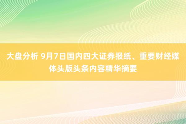 大盘分析 9月7日国内四大证券报纸、重要财经媒体头版头条内容精华摘要