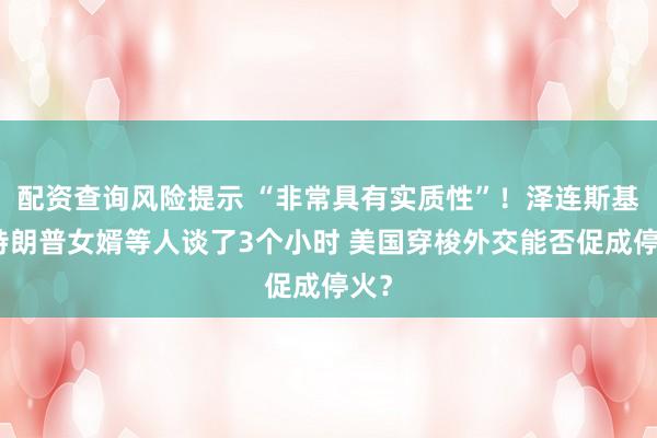 配资查询风险提示 “非常具有实质性”！泽连斯基与特朗普女婿等人谈了3个小时 美国穿梭外交能否促成停火？