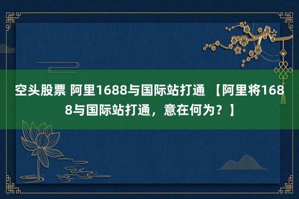 空头股票 阿里1688与国际站打通 【阿里将1688与国际站打通，意在何为？】