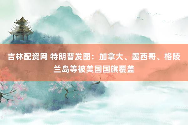吉林配资网 特朗普发图：加拿大、墨西哥、格陵兰岛等被美国国旗覆盖