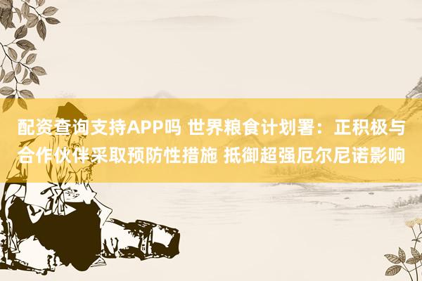 配资查询支持APP吗 世界粮食计划署：正积极与合作伙伴采取预防性措施 抵御超强厄尔尼诺影响