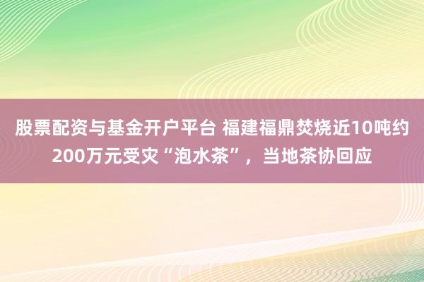 股票配资与基金开户平台 福建福鼎焚烧近10吨约200万元受灾“泡水茶”，当地茶协回应