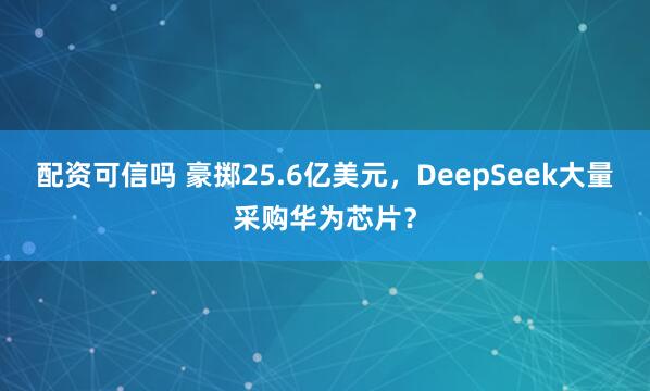 配资可信吗 豪掷25.6亿美元，DeepSeek大量采购华为芯片？