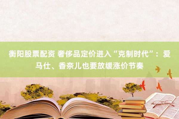 衡阳股票配资 奢侈品定价进入“克制时代”：爱马仕、香奈儿也要放缓涨价节奏