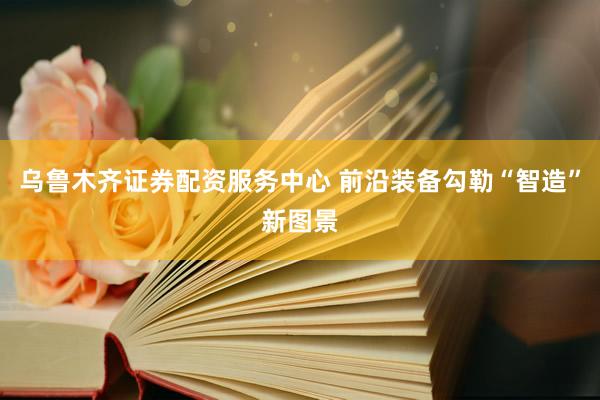 乌鲁木齐证券配资服务中心 前沿装备勾勒“智造”新图景