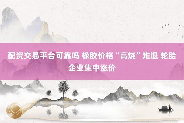 配资交易平台可靠吗 橡胶价格“高烧”难退 轮胎企业集中涨价