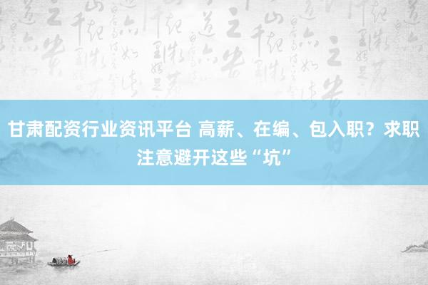 甘肃配资行业资讯平台 高薪、在编、包入职？求职注意避开这些“坑”