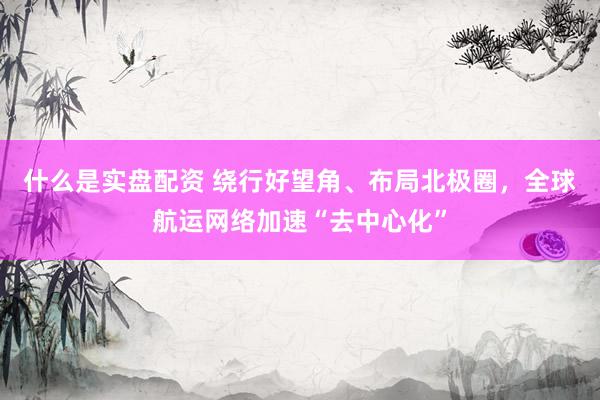 什么是实盘配资 绕行好望角、布局北极圈，全球航运网络加速“去中心化”