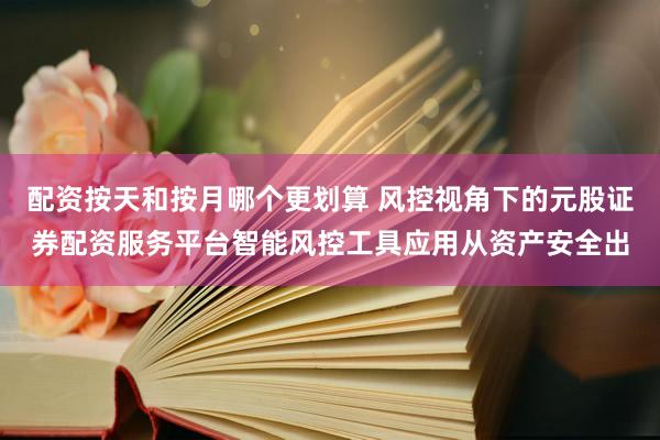 配资按天和按月哪个更划算 风控视角下的元股证券配资服务平台智能风控工具应用从资产安全出