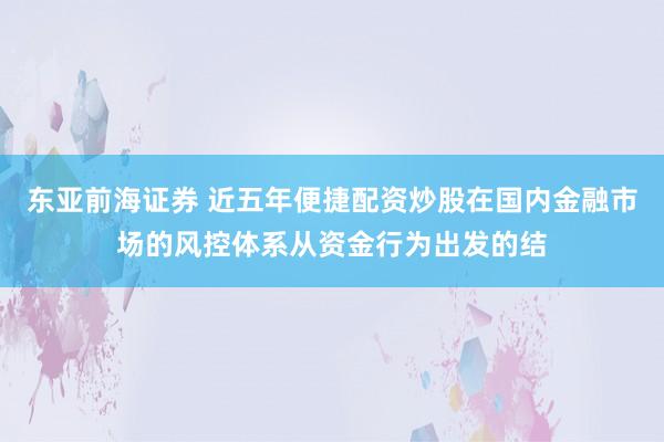 东亚前海证券 近五年便捷配资炒股在国内金融市场的风控体系从资金行为出发的结
