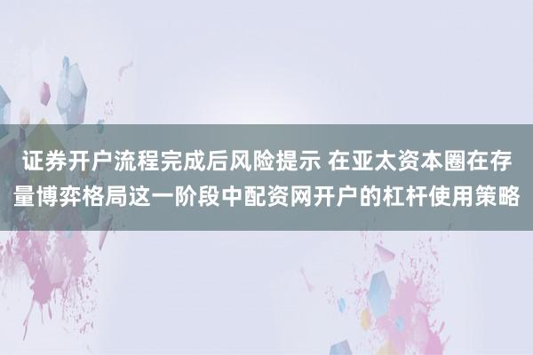 证券开户流程完成后风险提示 在亚太资本圈在存量博弈格局这一阶段中配资网开户的杠杆使用策略