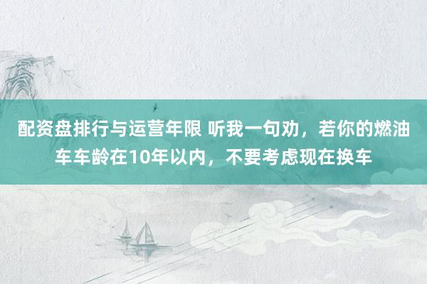 配资盘排行与运营年限 听我一句劝，若你的燃油车车龄在10年以内，不要考虑现在换车