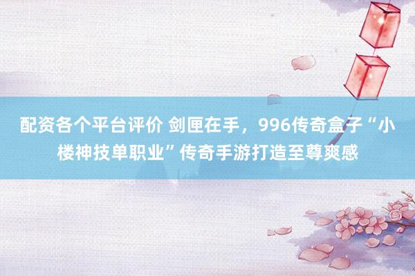 配资各个平台评价 剑匣在手，996传奇盒子“小楼神技单职业”传奇手游打造至尊爽感