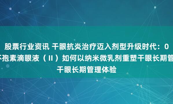 股票行业资讯 干眼抗炎治疗迈入剂型升级时代：0.05%环孢素滴眼液（Ⅱ）如何以纳米微乳剂重塑干眼长期管理体验