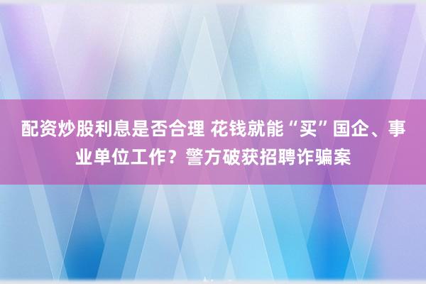 配资炒股利息是否合理 花钱就能“买”国企、事业单位工作？警方破获招聘诈骗案