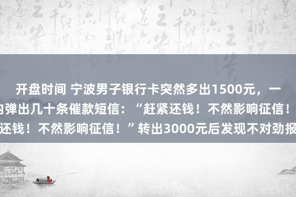 开盘时间 宁波男子银行卡突然多出1500元，一个操作后，手机1分钟内弹出几十条催款短信：“赶紧还钱！不然影响征信！”转出3000元后发现不对劲报警