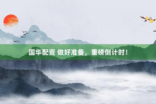 国华配资 做好准备，重磅倒计时！