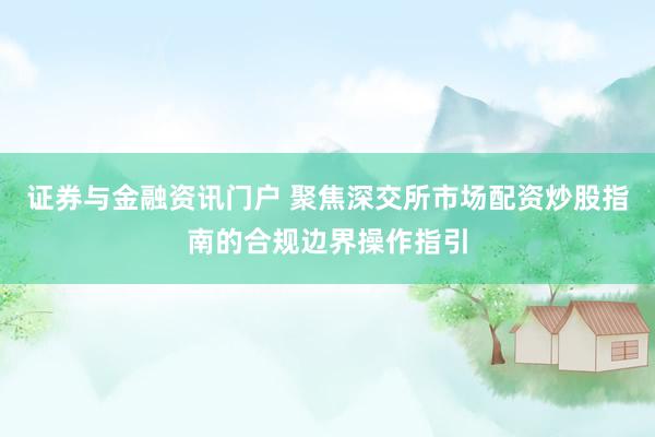 证券与金融资讯门户 聚焦深交所市场配资炒股指南的合规边界操作指引