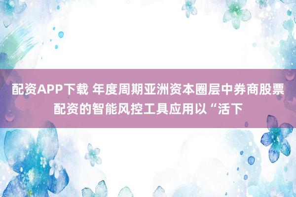 配资APP下载 年度周期亚洲资本圈层中券商股票配资的智能风控工具应用以“活下