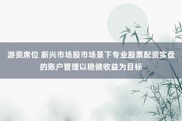 游资席位 新兴市场股市场景下专业股票配资实盘的账户管理以稳健收益为目标