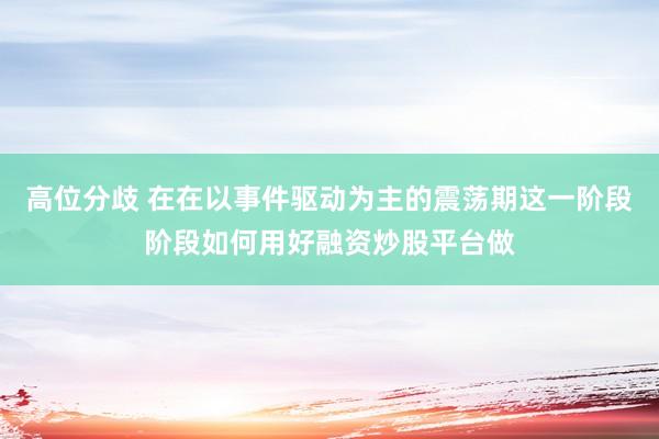 高位分歧 在在以事件驱动为主的震荡期这一阶段阶段如何用好融资炒股平台做
