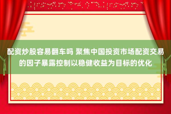 配资炒股容易翻车吗 聚焦中国投资市场配资交易的因子暴露控制以稳健收益为目标的优化