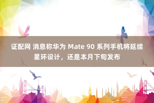 证配网 消息称华为 Mate 90 系列手机将延续星环设计，还是本月下旬发布