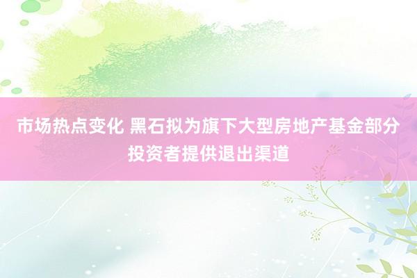 市场热点变化 黑石拟为旗下大型房地产基金部分投资者提供退出渠道