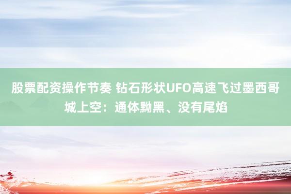 股票配资操作节奏 钻石形状UFO高速飞过墨西哥城上空：通体黝黑、没有尾焰