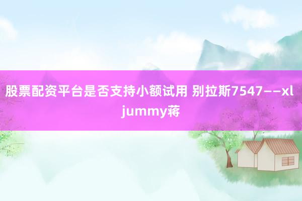 股票配资平台是否支持小额试用 别拉斯7547——xl jummy蒋