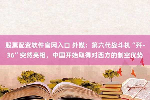 股票配资软件官网入口 外媒：第六代战斗机“歼-36”突然亮相，中国开始取得对西方的制空优势