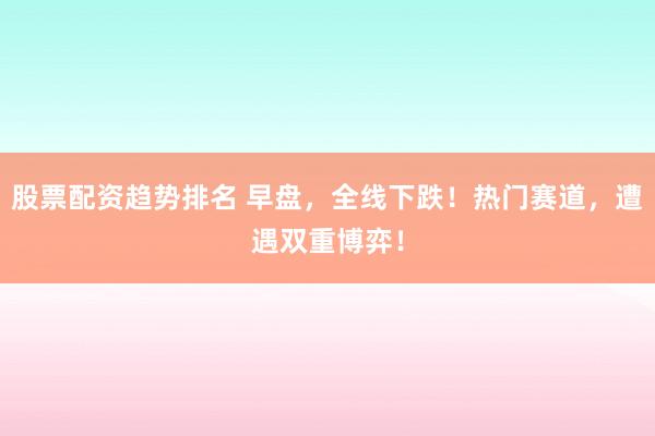 股票配资趋势排名 早盘，全线下跌！热门赛道，遭遇双重博弈！