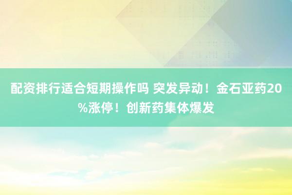 配资排行适合短期操作吗 突发异动！金石亚药20%涨停！创新药集体爆发