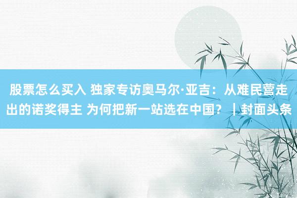 股票怎么买入 独家专访奥马尔·亚吉：从难民营走出的诺奖得主 为何把新一站选在中国？｜封面头条