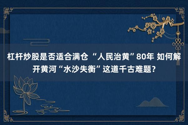 杠杆炒股是否适合满仓 “人民治黄”80年 如何解开黄河“水沙失衡”这道千古难题？