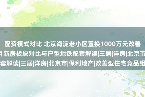 配资模式对比 北京海淀老小区置换1000万元改善三房四房，2026年9月新房板块对比与户型地铁配套解读|三居|洋房|北京市|保利地产|改善型住宅竞品组