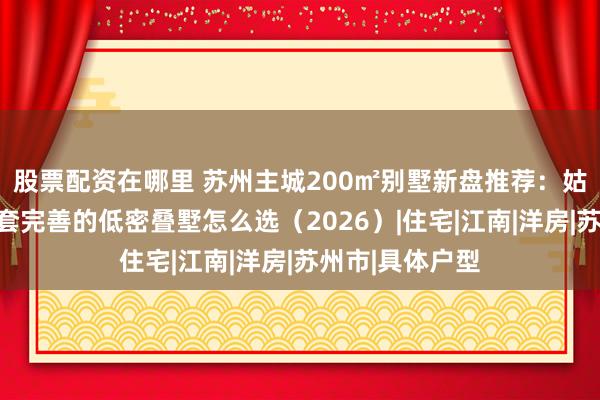股票配资在哪里 苏州主城200㎡别墅新盘推荐：姑苏胥江板块配套完善的低密叠墅怎么选（2026）|住宅|江南|洋房|苏州市|具体户型