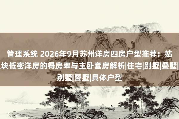 管理系统 2026年9月苏州洋房四房户型推荐：姑苏胥江板块低密洋房的得房率与主卧套房解析|住宅|别墅|叠墅|具体户型