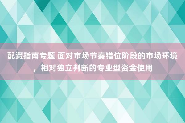 配资指南专题 面对市场节奏错位阶段的市场环境，相对独立判断的专业型资金使用