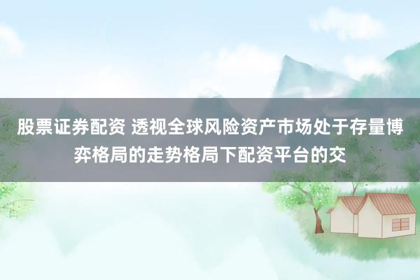 股票证券配资 透视全球风险资产市场处于存量博弈格局的走势格局下配资平台的交