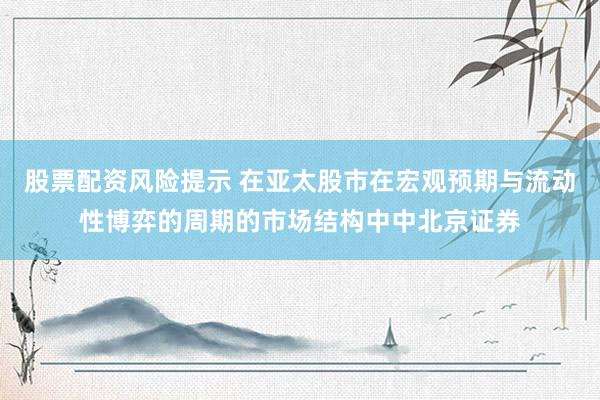 股票配资风险提示 在亚太股市在宏观预期与流动性博弈的周期的市场结构中中北京证券
