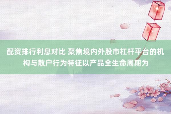 配资排行利息对比 聚焦境内外股市杠杆平台的机构与散户行为特征以产品全生命周期为