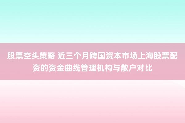 股票空头策略 近三个月跨国资本市场上海股票配资的资金曲线管理机构与散户对比