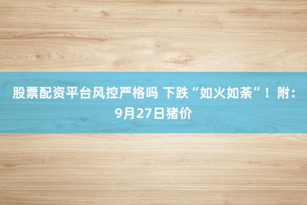 股票配资平台风控严格吗 下跌“如火如荼”！附：9月27日猪价